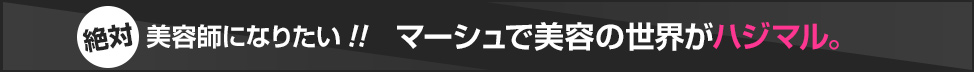 絶対美容師になりたい!! マーシュで美容の世界がハジマル。